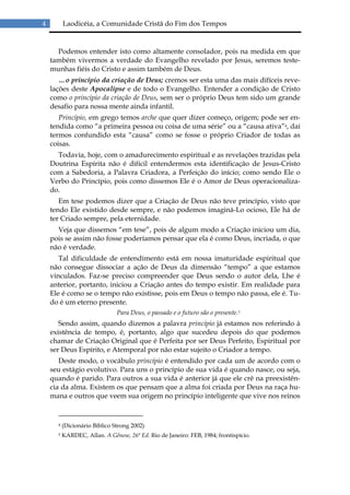 4         Laodicéia, a Comunidade Cristã do Fim dos Tempos


      Podemos entender isto como altamente consolador, pois na medida em que
    também vivermos a verdade do Evangelho revelado por Jesus, seremos teste-
    munhas fiéis do Cristo e assim também de Deus.
       …o princípio da criação de Deus; cremos ser esta uma das mais difíceis reve-
    lações deste Apocalipse e de todo o Evangelho. Entender a condição de Cristo
    como o principio da criação de Deus, sem ser o próprio Deus tem sido um grande
    desafio para nossa mente ainda infantil.
       Princípio, em grego temos arche que quer dizer começo, origem; pode ser en-
    tendida como “a primeira pessoa ou coisa de uma série” ou a “causa ativa”4, daí
    termos confundido esta “causa” como se fosse o próprio Criador de todas as
    coisas.
      Todavia, hoje, com o amadurecimento espiritual e as revelações trazidas pela
    Doutrina Espírita não é difícil entendermos esta identificação de Jesus-Cristo
    com a Sabedoria, a Palavra Criadora, a Perfeição do início; como sendo Ele o
    Verbo do Princípio, pois como dissemos Ele é o Amor de Deus operacionaliza-
    do.
       Em tese podemos dizer que a Criação de Deus não teve princípio, visto que
    tendo Ele existido desde sempre, e não podemos imaginá-Lo ocioso, Ele há de
    ter Criado sempre, pela eternidade.
      Veja que dissemos “em tese”, pois de algum modo a Criação iniciou um dia,
    pois se assim não fosse poderíamos pensar que ela é como Deus, incriada, o que
    não é verdade.
       Tal dificuldade de entendimento está em nossa imaturidade espiritual que
    não consegue dissociar a ação de Deus da dimensão “tempo” a que estamos
    vinculados. Faz-se preciso compreender que Deus sendo o autor dela, Lhe é
    anterior, portanto, iniciou a Criação antes do tempo existir. Em realidade para
    Ele é como se o tempo não existisse, pois em Deus o tempo não passa, ele é. Tu-
    do é um eterno presente.
                               Para Deus, o passado e o futuro são o presente.5
       Sendo assim, quando dizemos a palavra princípio já estamos nos referindo à
    existência de tempo, é, portanto, algo que sucedeu depois do que podemos
    chamar de Criação Original que é Perfeita por ser Deus Perfeito, Espiritual por
    ser Deus Espírito, e Atemporal por não estar sujeito o Criador a tempo.
       Deste modo, o vocábulo princípio é entendido por cada um de acordo com o
    seu estágio evolutivo. Para uns o princípio de sua vida é quando nasce, ou seja,
    quando é parido. Para outros a sua vida é anterior já que ele crê na preexistên-
    cia da alma. Existem os que pensam que a alma foi criada por Deus na raça hu-
    mana e outros que veem sua origem no princípio inteligente que vive nos reinos


      4   (Dicionário Bíblico Strong 2002)
      5   KARDEC, Allan. A Gênese, 26ª Ed. Rio de Janeiro: FEB, 1984; frontispício.
 