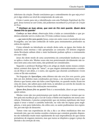 Cláudio Fajardo      5


inferiores da criação. Donde concluímos que o entendimento do que seja princí-
pio é algo relativo ao nível de compreensão de cada um.
   Cristo é assim para nós a identificação com esta Perfeição Espiritual da Ori-
gem. Jesus tornou-se um Cristo, daí podermos reconhecê-Lo princípio da Criação
de Deus.
  15
    Conheço as tuas obras, que nem és frio nem quente. Quem dera
fosses frio ou quente!
  Conheço as tuas obras; observação feita a todas as comunidades e que po-
demos entender servir a todos nós. O Cristo conhece nossa conduta.
   …que nem és frio nem quente; Jesus, como em outra vezes é mostrado em seu
Evangelho, usa um fato conhecido de todos para ensinamentos profundos na
esfera do espírito.
  Como relatado na introdução ao estudo desta carta, as águas das fontes de
Laodicéia eram mornas e não apropriadas ao consumo. Os leitores originais
desta Revelação sabiam disto e mais facilmente podiam aplicar o ensinamento
em suas vidas.
   Jesus diz deste modo de uma característica da comunidade laodicena e que
se aplica a todos nós. Muitas vezes não nos posicionando devidamente não so-
mos nem uma coisa nem outra, não podendo ser considerados.
   Segundo o professor Rodrigo Silva em artigo já citado nestes nossos comen-
tários, existem dois tipos de “ateus”, os que negam sistematicamente a existên-
cia de Deus é um deles, e o outro, são aqueles que dizendo acreditarem vivem
como se Ele não existisse.
   No linguajar do Apocalipse, estes últimos não são nem frios nem quentes, pois
têm um dos defeitos mais condenados por Jesus, o da incoerência entre o que
dizem e que fazem; estes são tidos como hipócritas, ou quando muito, ficam em
cima do muro, não sabem para onde irem, se atendem ao convite do mundo ou
do Espírito em busca das realizações necessárias.
  Quem dera fosses frio ou quente! Esta é a necessidade, dizer ao que viemos,
quem somos.
   Muitas vezes não nos posicionamos por medo de errarmos e termos que so-
frer pela má escolha já que a Lei de Causa e Efeito está implícita em nossa cons-
ciência. Entretanto, é preciso compreender que em termos espirituais não fazer
opção é errar e tomar o caminho indevido, na vida não há espaço para negli-
gência, e nem para indecisões, ela cobra caro, se assim pudéssemos nos expres-
sar, por este tipo de desacerto.
   Temos visto nas experiências do dia a dia e as obras mediúnicas têm nos
mostrado isto, que em muitas ocasiões criaturas que cometem grandes dispara-
tes são redimidas muito mais rapidamente de suas imprudências do que outras
portadoras de enganos menores, mas que nunca se dispõem a pagar o preço da
decisão e da correção de rota.
 