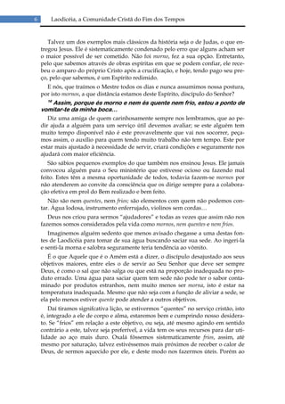 6       Laodicéia, a Comunidade Cristã do Fim dos Tempos


       Talvez um dos exemplos mais clássicos da história seja o de Judas, o que en-
    tregou Jesus. Ele é sistematicamente condenado pelo erro que alguns acham ser
    o maior possível de ser cometido. Não foi morno, fez a sua opção. Entretanto,
    pelo que sabemos através de obras espíritas em que se podem confiar, ele rece-
    beu o amparo do próprio Cristo após a crucificação, e hoje, tendo pago seu pre-
    ço, pelo que sabemos, é um Espírito redimido.
      E nós, que traímos o Mestre todos os dias e nunca assumimos nossa postura,
    por isto mornos, a que distância estamos deste Espírito, discípulo do Senhor?
      16
       Assim, porque és morno e nem és quente nem frio, estou a ponto de
    vomitar-te da minha boca…
       Diz uma amiga de quem carinhosamente sempre nos lembramos, que ao pe-
    dir ajuda a alguém para um serviço útil devemos avaliar; se este alguém tem
    muito tempo disponível não é este provavelmente que vai nos socorrer, peça-
    mos assim, o auxílio para quem tendo muito trabalho não tem tempo. Este por
    estar mais ajustado à necessidade de servir, criará condições e seguramente nos
    ajudará com maior eficiência.
       São sábios pequenos exemplos do que também nos ensinou Jesus. Ele jamais
    convocou alguém para o Seu ministério que estivesse ocioso ou fazendo mal
    feito. Estes têm a mesma oportunidade de todos, todavia fazem-se mornos por
    não atenderem ao convite da consciência que os dirige sempre para a colabora-
    ção efetiva em prol do Bem realizado e bem feito.
       Não são nem quentes, nem frios; são elementos com quem não podemos con-
    tar. Água lodosa, instrumento enferrujado, violinos sem cordas…
       Deus nos criou para sermos “ajudadores” e todas as vezes que assim não nos
    fazemos somos considerados pela vida como mornos, nem quentes e nem frios.
       Imaginemos alguém sedento que menos avisado chegasse a uma destas fon-
    tes de Laodicéia para tomar de sua água buscando saciar sua sede. Ao ingeri-la
    e senti-la morna e salobra seguramente teria tendência ao vômito.
       É o que Aquele que é o Amém está a dizer, o discípulo desajustado aos seus
    objetivos maiores, entre eles o de servir ao Seu Senhor que deve ser sempre
    Deus, é como o sal que não salga ou que está na proporção inadequada no pro-
    duto errado. Uma água para saciar quem tem sede não pode ter o sabor conta-
    minado por produtos estranhos, nem muito menos ser morna, isto é estar na
    temperatura inadequada. Mesmo que não seja com a função de aliviar a sede, se
    ela pelo menos estiver quente pode atender a outros objetivos.
        Daí tiramos signifcativa lição, se estivermos “quentes” no serviço cristão, isto
    é, integrado a ele de corpo e alma, estaremos bem e cumprindo nosso desidera-
    to. Se “frios” em relação a este objetivo, ou seja, até mesmo agindo em sentido
    contrário a este, talvez seja preferível, a vida tem os seus recursos para dar uti-
    lidade ao aço mais duro. Oxalá fôssemos sistematicamente frios, assim, até
    mesmo por saturação, talvez estivéssemos mais próximos de receber o calor de
    Deus, de sermos aquecido por ele, e deste modo nos fazermos úteis. Porém ao
 