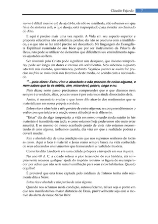 Cláudio Fajardo      7


morno é difícil mesmo até de ajudá-lo, ele não se manifesta, não sabemos em que
faixa de sintonia está, o que deseja; está inapropriado para atender ao chamado
do Alto.
   E aqui é preciso mais uma vez repetir. A Vida em seu aspecto superior e
proposta educativa não contabiliza perdas; ela não se coaduna com a inutilida-
de, e o que não se faz útil é preciso ser descartado. Na linguagem do Evangelis-
ta Espiritual vomitada de sua boca que por ser instrumento da Palavra de
Deus, não pode se utilizar de elementos que dificultem seu entendimento àque-
les ajustados ao Bem.
   Ser vomitado pelo Cristo pode significar um desajuste, que mesmo temporá-
rio, pode ser longo em dores e intenso em sofrimentos. Nós sabemos o quanto
isto tem nos custado, ajustemo-nos, portanto. Sejamos quentes se assim for pre-
ciso ou frios se mais úteis nos fizermos deste modo, de acordo com a necessida-
de.
  17
   …pois dizes: Estou rico e abastado e não preciso de coisa alguma, e
nem sabes que tu és infeliz, sim, miserável, pobre, cego e nu.
  Pois dizes; neste passo precisamos compreender que o que dizemos nem
sempre é a verdade, aliás, poucas vezes é por estarmos ainda dissociados dela.
  Assim, é necessário avaliar o que temos dito através dos sentimentos que se
materializam em nossa própria conduta.
  Estou rico e abastado e não preciso de coisa alguma; se compreendêssemos o
verbo com que inicia esta oração nossa atitude já seria diferente.
   “Estar” diz de algo temporário, a vida em nosso mundo ainda sujeito às leis
materiais é transitória em tudo, e como estamos hoje poderemos não mais estar
amanhã. E se mesmo do nosso acanhado ponto de vista não estamos necessi-
tando de coisa alguma, tenhamos cautela, dia virá em que a realidade poderá e
deverá mudar.
   Rico e abastado diz de uma condição em que nos supomos senhores de todas
as coisas. Aqui o foco é material e Jesus como sempre busca na vida conhecida
de seus educandos ensinamentos que transcendem a realidade ilusória.
  Como foi dito Laodicéia era uma cidade próspera e invejada em sua riqueza.
   No ano 60 d. C. a cidade sofreu o pior terremoto de sua história, ela sim-
plesmente recusou qualquer ajuda do império romano na figura de seu impera-
dor por achar que isto seria uma humilhação para seus ricos habitantes. Quanto
orgulho!
  É provável que esta frase captada pelo médium de Patmos tenha sido real-
mente dita a Nero:
  Estou rico e abastado e não preciso de coisa alguma.
   Quando nos achamos nesta condição, autossuficiente, talvez seja o ponto em
que nos manifestamos maior distância de Deus, provavelmente seja este o mo-
tivo do alerta de nosso Sábio Rabi:
 