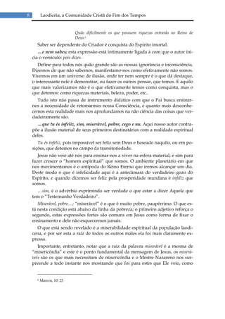 8         Laodicéia, a Comunidade Cristã do Fim dos Tempos


                           Quão dificilmente os que possuem riquezas entrarão no Reino de
                           Deus.6
      Saber ser dependente do Criador é conquista do Espírito imortal.
       …e nem sabes; esta expressão está intimamente ligada à com que o autor ini-
    cia o versículo: pois dizes.
       Define para todos nós quão grande são as nossas ignorância e inconsciência.
    Dizemos do que não sabemos, manifestamo-nos como efetivamente não somos.
    Vivemos em um universo de ilusão, onde ter nem sempre é o que dá destaque,
    o interessante nele é demonstrar, ou fazer os outros pensar, que temos. E aquilo
    que mais valorizamos não é o que efetivamente temos como conquista, mas o
    que detemos: como riquezas materiais, beleza, poder, etc..
      Tudo isto não passa de instrumento didático com que o Pai busca ensinar-
    nos a necessidade de retomarmos nossa Consciência, e quanto mais desconhe-
    cemos esta realidade mais nos aprofundamos na não ciência das coisas que ver-
    dadeiramente são.
      …que tu és infeliz, sim, miserável, pobre, cego e nu. Aqui nosso autor contra-
    põe a ilusão material de seus primeiros destinatários com a realidade espiritual
    deles.
       Tu és infeliz, pois impossível ser feliz sem Deus e baseado naquilo, ou em po-
    sições, que detemos no campo da transitoriedade.
       Jesus não veio até nós para ensinar-nos a viver na esfera material, e sim para
    fazer crescer o “homem espiritual” que somos. O ambiente planetário em que
    nos movimentamos é o antípoda do Reino Eterno que iremos alcançar um dia.
    Deste modo o que é infelicidade aqui é a antecâmara do verdadeiro gozo do
    Espírito, e quando dizemos ser feliz pela prosperidade mundana é infeliz que
    somos.
      …sim, é o advérbio exprimindo ser verdade o que estar a dizer Aquele que
    tem o “Testemunho Verdadeiro”.
       Miserável, pobre…; “miserável” é o que é muito pobre, paupérrimo. O que es-
    tá nesta condição está abaixo da linha da pobreza; o primeiro adjetivo reforça o
    segundo, estas expressões fortes são comuns em Jesus como forma de fixar o
    ensinamento e dele não esquecermos jamais.
      O que está sendo revelado é a miserabilidade espiritual da população laodi-
    cena, e por ser esta a raiz de todos os outros males ela foi mais claramente ex-
    pressa.
       Importante, entretanto, notar que a raiz da palavra miserável é a mesma de
    “misericórdia” e este é o ponto fundamental da mensagem de Jesus, os miserá-
    veis são os que mais necessitam de misericórdia e o Mestre Nazareno nos sur-
    preende a todo instante nos mostrando que foi para estes que Ele veio, como


      6   Marcos, 10: 23
 
