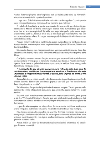 Cláudio Fajardo      9


vamos notar no próprio amor expresso por Ele nesta carta cheia de reprimen-
das, mas acima de tudo repleta de carinho.
  …cego e nu. É definitivamente linda a didática do Evangelho. O contraponto
aqui vem acentuar nossa necessidade de buscar o que é eterno.
   A cidade de Laodicéia se destacava através de uma medicina oftalmológica,
entretanto o Mestre os define como cegos. Vemos nisto a prioridade que deve-
mos dar ao sentido espiritual da vida, um cego não pode guiar outro cego,
quanto mais curá-lo. Assim, o texto está a nos dizer que o que importa não são
as curas realizadas a bem do corpo, mas as que definitivamente atendem as ne-
cessidades da alma.
   Poucos compreenderam a sutileza das curas realizadas pelo Senhor; o Jesus
terapeuta quis mostrar que o mais importante era o Jesus Educador, Mestre em
Espiritualidade.
  Só através da cura das chagas morais nos veremos definitivamente livre das
enfermidades físicas, e isto só se consuma através da Educação do Espírito para
Deus.
  O adjetivo nu tem a mesma função, mostrar que a comunidade aqui destaca-
da não estava pronta para o banquete celestial, não tinha as “vestes nupciais”
apesar de se destacar pela fabricação e exportação de tecidos finos e ser grande
também na produção têxtil.
  18
     Aconselho-te que de mim compres ouro refinado pelo fogo para te
enriqueceres, vestiduras brancas para te vestires, a fim de que não seja
manifesta a vergonha da tua nudez, e colírio para ungires os olhos, a fim
de que vejas.
  Aconselho-te; em nosso mundo não damos muita importância ao conselho de
outras pessoas. Tem-se até um ditado popular que diz que “se conselho fosse
bom ninguém dava, vendia”.
   Tal afirmativa faz parte da ignorância de nossos tempos. Talvez porque nele
reine de tal forma a hipocrisia que aquele que aconselha quase nunca vive o que
ensina.
   Todavia, aqui é melhor considerarmos com atenção este conselho, pois quem
o dá é o “Verbo do Princípio”, Aquele que tem total Autoridade dada pelo Pai
que O enviou devido à Perfeição alcançada por Ele através da vivência plena da
Lei Maior.
  …que de mim compres; ao dizer desta forma o autor espiritual ensina-nos
que a conquista autêntica é só aquela realizada nos moldes de Seu exemplo.
   Não temos notícia dos mundos em que Ele fez Sua evolução para fazer a
comparação, isto remonta bilhões de anos e provavelmente muitos deles nem
existam mais fisicamente, e se algum ainda existir nossa evolução espiritual não
permite o acesso a eles.
   Assim temos de valer do testemunho que deu quando encarnado no princí-
pio de nossa era cristã.
 