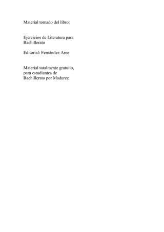 Material tomado del libro:


Ejercicios de Literatura para
Bachillerato

Editorial: Fernández Arce


Material totalmente gratuito,
para estudiantes de
Bachillerato por Madurez
 