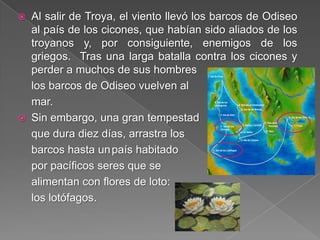  Al salir de Troya, el viento llevó los barcos de Odiseo
al país de los cicones, que habían sido aliados de los
troyanos y, por consiguiente, enemigos de los
griegos. Tras una larga batalla contra los cicones y
perder a muchos de sus hombres
los barcos de Odiseo vuelven al
mar.
 Sin embargo, una gran tempestad
que dura diez días, arrastra los
barcos hasta unpaís habitado
por pacíficos seres que se
alimentan con flores de loto:
los lotófagos.
 