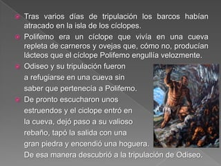  Tras varios días de tripulación los barcos habían
atracado en la isla de los cíclopes.
 Polifemo era un cíclope que vivía en una cueva
repleta de carneros y ovejas que, cómo no, producían
lácteos que el cíclope Polifemo engullía velozmente.
 Odiseo y su tripulación fueron
a refugiarse en una cueva sin
saber que pertenecía a Polifemo.
 De pronto escucharon unos
estruendos y el ciclope entró en
la cueva, dejó paso a su valioso
rebaño, tapó la salida con una
gran piedra y encendió una hoguera.
De esa manera descubrió a la tripulación de Odiseo.
 
