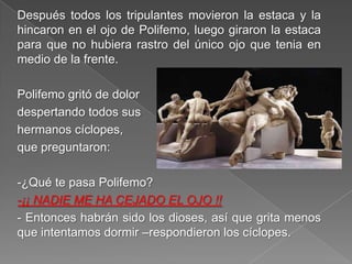 Después todos los tripulantes movieron la estaca y la
hincaron en el ojo de Polifemo, luego giraron la estaca
para que no hubiera rastro del único ojo que tenia en
medio de la frente.
Polifemo gritó de dolor
despertando todos sus
hermanos cíclopes,
que preguntaron:
-¿Qué te pasa Polifemo?
-¡¡ NADIE ME HA CEJADO EL OJO !!
- Entonces habrán sido los dioses, así que grita menos
que intentamos dormir –respondieron los cíclopes.
 