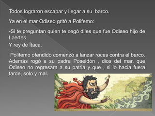 Todos lograron escapar y llegar a su barco.
Ya en el mar Odiseo gritó a Polifemo:
-Si te preguntan quien te cegó diles que fue Odiseo hijo de
Laertes
Y rey de Ítaca.
Polifemo ofendido comenzó a lanzar rocas contra el barco.
Además rogó a su padre Poseidón , dios del mar, que
Odiseo no regresara a su patria y que , si lo hacia fuera
tarde, solo y mal.
 