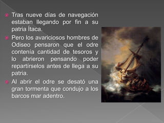 Tras nueve días de navegación
estaban llegando por fin a su
patria Ítaca.
 Pero los avariciosos hombres de
Odiseo pensaron que el odre
contenía cantidad de tesoros y
lo abrieron pensando poder
repartírselos antes de llega a su
patria.
 Al abrir el odre se desató una
gran tormenta que condujo a los
barcos mar adentro.
 