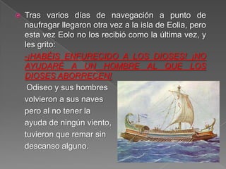  Tras varios días de navegación a punto de
naufragar llegaron otra vez a la isla de Eolia, pero
esta vez Eolo no los recibió como la última vez, y
les grito:
-¡HABÉIS ENFURECIDO A LOS DIOSES! ¡NO
AYUDARÉ A UN HOMBRE AL QUE LOS
DIOSES ABORRECEN!
Odiseo y sus hombres
volvieron a sus naves
pero al no tener la
ayuda de ningún viento,
tuvieron que remar sin
descanso alguno.
 