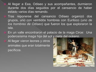  Al llegar a Eea, Odiseo y sus acompañantes, durmieron
durante dos días seguidos por el cansancio de haber
estado varios días remando.
 Tras reponerse del cansancio Odiseo organizó dos
grupos, uno con veintidós hombres con Euríloco (uno de
los hombres de Odiseo) que fueron los que exploraron la
isla.
 En un valle encontraron el palacio de la maga Circe: Una
poderosísima maga hija del sol y nieta del océano.
 Al llegar vieron leones y otros
animales que eran totalmente
pacíficos.
 