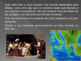  Todo salió bien y Circe preparó una comida espléndida para
Odiseo, pero el le dijo que no comería hasta que liberara a
sus queridos compañeros. De esa manera Circe los liberó de
las pocilgas y les devolvió sus formas humanas .
 Tras reunirse todos en el palacio de Circe celebraron un gran
banquete.
 Odiseo y sus hombres permanecieron en Eea durante un
feliz año.
 