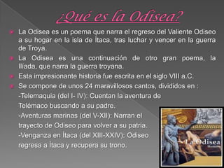  La Odisea es un poema que narra el regreso del Valiente Odiseo
a su hogar en la isla de Ítaca, tras luchar y vencer en la guerra
de Troya.
 La Odisea es una continuación de otro gran poema, la
Ilíada, que narra la guerra troyana.
 Esta impresionante historia fue escrita en el siglo VIII a.C.
 Se compone de unos 24 maravillosos cantos, divididos en :
-Telemaquia (del I- IV): Cuentan la aventura de
Telémaco buscando a su padre.
-Aventuras marinas (del V-XII): Narran el
trayecto de Odiseo para volver a su patria.
-Venganza en Ítaca (del XIII-XXIV): Odiseo
regresa a Ítaca y recupera su trono.
 