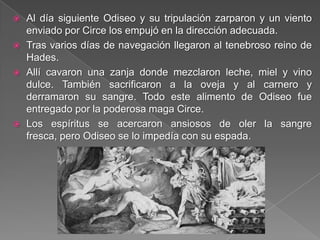  Al día siguiente Odiseo y su tripulación zarparon y un viento
enviado por Circe los empujó en la dirección adecuada.
 Tras varios días de navegación llegaron al tenebroso reino de
Hades.
 Allí cavaron una zanja donde mezclaron leche, miel y vino
dulce. También sacrificaron a la oveja y al carnero y
derramaron su sangre. Todo este alimento de Odiseo fue
entregado por la poderosa maga Circe.
 Los espíritus se acercaron ansiosos de oler la sangre
fresca, pero Odiseo se lo impedía con su espada.
 