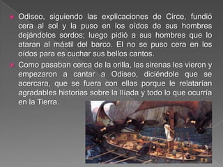  Odiseo, siguiendo las explicaciones de Circe, fundió
cera al sol y la puso en los oídos de sus hombres
dejándolos sordos; luego pidió a sus hombres que lo
ataran al mástil del barco. El no se puso cera en los
oídos para es cuchar sus bellos cantos.
 Como pasaban cerca de la orilla, las sirenas les vieron y
empezaron a cantar a Odiseo, diciéndole que se
acercara, que se fuera con ellas porque le relatarían
agradables historias sobre la Ilíada y todo lo que ocurría
en la Tierra.
 