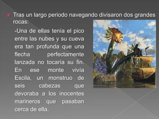  Tras un largo periodo navegando divisaron dos grandes
rocas:
-Una de ellas tenía el pico
entre las nubes y su cueva
era tan profunda que una
flecha perfectamente
lanzada no tocaría su fin.
En ese monte vivía
Escila, un monstruo de
seis cabezas que
devoraba a los inocentes
marineros que pasaban
cerca de ella.
 
