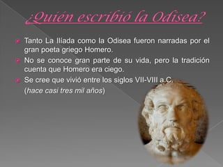  Tanto La Ilíada como la Odisea fueron narradas por el
gran poeta griego Homero.
 No se conoce gran parte de su vida, pero la tradición
cuenta que Homero era ciego.
 Se cree que vivió entre los siglos VII-VIII a.C.
(hace casi tres mil años)
 