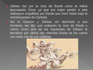  Odiseo fue por la roca de Escila como le había
aconsejado Circe, ya que era mejor perder a seis
marineros engullidos por Escila que morir todos bajo la
monstruosidad de Caribdis.
 Así lo hicieron y Odiseo sin decírselo a sus
hombres, les dijo que rodearan la roca de Escila y
vieron como seis de los tripulantes de Odiseo le
llamaban por última vez mientras Escila se los comía
con cada una de sus cabezas.
 