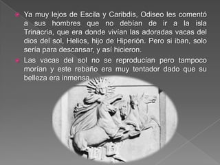  Ya muy lejos de Escila y Caribdis, Odiseo les comentó
a sus hombres que no debían de ir a la isla
Trinacria, que era donde vivían las adoradas vacas del
dios del sol, Helios, hijo de Hiperión. Pero si iban, solo
sería para descansar, y así hicieron.
 Las vacas del sol no se reproducían pero tampoco
morían y este rebaño era muy tentador dado que su
belleza era inmensa.
 