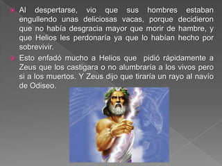  Al despertarse, vio que sus hombres estaban
engullendo unas deliciosas vacas, porque decidieron
que no había desgracia mayor que morir de hambre, y
que Helios les perdonaría ya que lo habían hecho por
sobrevivir.
 Esto enfadó mucho a Helios que pidió rápidamente a
Zeus que los castigara o no alumbraría a los vivos pero
si a los muertos. Y Zeus dijo que tiraría un rayo al navío
de Odiseo.
 