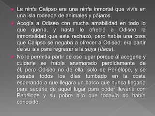  La ninfa Calipso era una ninfa inmortal que vivía en
una isla rodeada de animales y pájaros.
 Acogía a Odiseo con mucha amabilidad en todo lo
que quería, y hasta le ofreció a Odiseo la
inmortalidad que este rechazó, pero había una cosa
que Calipso se negaba a ofrecer a Odiseo: era partir
de su isla para regresar a la suya (Ítaca).
 No le permitía partir de ese lugar porque al acogerle y
cuidarle se había enamorado perdidamente de
él, pero Odiseo no de ella, solo de Penélope, y se
pasaba todos los días tumbado en la costa
esperando a que llegara un barco que nunca llegaría
para sacarle de aquel lugar para poder llevarla con
Penélope y su pobre hijo que todavía no había
conocido.
 