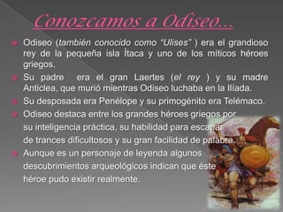  Odiseo (también conocido como “Ulises” ) era el grandioso
rey de la pequeña isla Ítaca y uno de los míticos héroes
griegos.
 Su padre era el gran Laertes (el rey ) y su madre
Anticlea, que murió mientras Odiseo luchaba en la Ilíada.
 Su desposada era Penélope y su primogénito era Telémaco.
 Odiseo destaca entre los grandes héroes griegos por
su inteligencia práctica, su habilidad para escapar
de trances dificultosos y su gran facilidad de palabra.
 Aunque es un personaje de leyenda algunos
descubrimientos arqueológicos indican que éste
héroe pudo existir realmente.
 