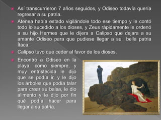  Así transcurrieron 7 años seguidos, y Odiseo todavía quería
regresar a su patria.
 Atenea había estado vigilándole todo ese tiempo y le contó
todo lo sucedido a los dioses, y Zeus rápidamente le ordenó
a su hijo Hermes que le dijera a Calipso que dejara a su
amante Odiseo para que pudiese llegar a su bella patria
Ítaca.
 Calipso tuvo que ceder al favor de los dioses.
 Encontró a Odiseo en la
playa, como siempre, y
muy entristecida le dijo
que se podía ir, y le dijo
los árboles que podía talar
para crear su balsa, le dio
alimento y le dijo por fin
qué podía hacer para
llegar a su patria.
 