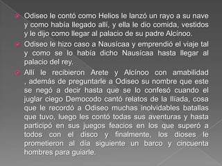  Odiseo le contó como Helios le lanzó un rayo a su nave
y como había llegado allí, y ella le dio comida, vestidos
y le dijo como llegar al palacio de su padre Alcínoo.
 Odiseo le hizo caso a Nausícaa y emprendió el viaje tal
y como se lo había dicho Nausícaa hasta llegar al
palacio del rey.
 Allí le recibieron Arete y Alcínoo con amabilidad
, además de preguntarle a Odiseo su nombre que este
se negó a decir hasta que se lo confesó cuando el
juglar ciego Democodo cantó relatos de la Ilíada, cosa
que le recordó a Odiseo muchas inolvidables batallas
que tuvo, luego les contó todas sus aventuras y hasta
participó en sus juegos feacios en los que superó a
todos con el disco y finalmente, los dioses le
prometieron al día siguiente un barco y cincuenta
hombres para guiarle.
 