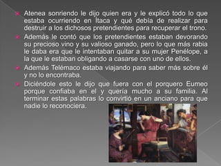  Atenea sonriendo le dijo quien era y le explicó todo lo que
estaba ocurriendo en Ítaca y qué debía de realizar para
destruir a los dichosos pretendientes para recuperar el trono.
 Además le contó que los pretendientes estaban devorando
su precioso vino y su valioso ganado, pero lo que más rabia
le daba era que le intentaban quitar a su mujer Penélope, a
la que le estaban obligando a casarse con uno de ellos.
 Además Telémaco estaba viajando para saber más sobre él
y no lo encontraba.
 Diciéndole esto le dijo que fuera con el porquero Eumeo
porque confiaba en el y quería mucho a su familia. Al
terminar estas palabras lo convirtió en un anciano para que
nadie lo reconociera.
 