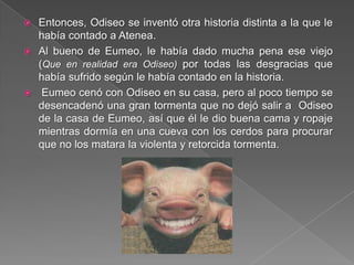  Entonces, Odiseo se inventó otra historia distinta a la que le
había contado a Atenea.
 Al bueno de Eumeo, le había dado mucha pena ese viejo
(Que en realidad era Odiseo) por todas las desgracias que
había sufrido según le había contado en la historia.
 Eumeo cenó con Odiseo en su casa, pero al poco tiempo se
desencadenó una gran tormenta que no dejó salir a Odiseo
de la casa de Eumeo, así que él le dio buena cama y ropaje
mientras dormía en una cueva con los cerdos para procurar
que no los matara la violenta y retorcida tormenta.
 