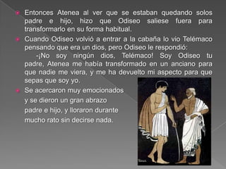  Entonces Atenea al ver que se estaban quedando solos
padre e hijo, hizo que Odiseo saliese fuera para
transformarlo en su forma habitual.
 Cuando Odiseo volvió a entrar a la cabaña lo vio Telémaco
pensando que era un dios, pero Odiseo le respondió:
-¡No soy ningún dios, Telémaco! Soy Odiseo tu
padre, Atenea me había transformado en un anciano para
que nadie me viera, y me ha devuelto mi aspecto para que
sepas que soy yo.
 Se acercaron muy emocionados
y se dieron un gran abrazo
padre e hijo, y lloraron durante
mucho rato sin decirse nada.
 