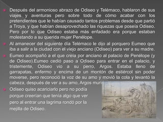  Después del armonioso abrazo de Odiseo y Telémaco, hablaron de sus
viajes y aventuras pero sobre todo de cómo acabar con los
pretendientes que le habían causado tantos problemas desde que partió
a Troya, y que habían desaprovechado las riquezas que poseía Odiseo.
Pero por lo que Odiseo estaba más enfadado era porque estaban
molestando a su querida mujer Penélope.
 Al amanecer del siguiente día Telémaco le dijo al porquero Eumeo que
iba a salir a la ciudad con el viejo anciano (Odiseo) para ver a su madre.
 Eumeo acompañó a el que creía por anciano al palacio de Penélope (y
de Odiseo).Eumeo cedió paso a Odiseo para entrar en el palacio, y
tristemente, Odiseo vio a su perro, Argos. Estaba lleno de
garrapatas, enfermo y encima de un montón de estiércol sin poder
moverse, pero reconoció la voz de su amo y movió la cola y levantó la
cabeza, después de ver a su amo, Argos murió.
 Odiseo quiso acariciarlo pero no podía
porque creerían que tenía algo que ver
pero al entrar una lagrima rondó por la
mejilla de Odiseo.
 