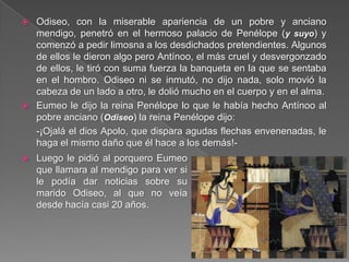  Odiseo, con la miserable apariencia de un pobre y anciano
mendigo, penetró en el hermoso palacio de Penélope (y suyo) y
comenzó a pedir limosna a los desdichados pretendientes. Algunos
de ellos le dieron algo pero Antínoo, el más cruel y desvergonzado
de ellos, le tiró con suma fuerza la banqueta en la que se sentaba
en el hombro. Odiseo ni se inmutó, no dijo nada, solo movió la
cabeza de un lado a otro, le dolió mucho en el cuerpo y en el alma.
 Eumeo le dijo la reina Penélope lo que le había hecho Antínoo al
pobre anciano (Odiseo) la reina Penélope dijo:
-¡Ojalá el dios Apolo, que dispara agudas flechas envenenadas, le
haga el mismo daño que él hace a los demás!-
 Luego le pidió al porquero Eumeo
que llamara al mendigo para ver si
le podía dar noticias sobre su
marido Odiseo, al que no veía
desde hacía casi 20 años.
 