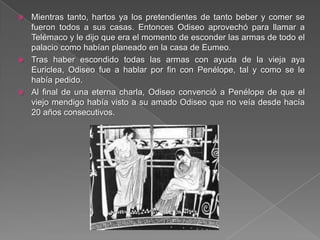  Mientras tanto, hartos ya los pretendientes de tanto beber y comer se
fueron todos a sus casas. Entonces Odiseo aprovechó para llamar a
Telémaco y le dijo que era el momento de esconder las armas de todo el
palacio como habían planeado en la casa de Eumeo.
 Tras haber escondido todas las armas con ayuda de la vieja aya
Euriclea, Odiseo fue a hablar por fin con Penélope, tal y como se le
había pedido.
 Al final de una eterna charla, Odiseo convenció a Penélope de que el
viejo mendigo había visto a su amado Odiseo que no veía desde hacía
20 años consecutivos.
 