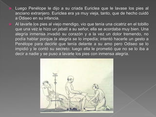  Luego Penélope le dijo a su criada Euriclea que le lavase los pies al
anciano extranjero. Euriclea era ya muy vieja, tanto, que de hecho cuidó
a Odiseo en su infancia.
 Al lavarle los pies al viejo mendigo, vio que tenía una cicatriz en el tobillo
que una vez le hizo un jabalí a su señor, ella se acordaba muy bien. Una
alegría inmensa invadió su corazón y a la vez un dolor tremendo, no
podía hablar porque la alegría se lo impedía; intentó hacerle un gesto a
Penélope para decirle que tenía delante a su amo pero Odiseo se lo
impidió y le contó su secreto; luego ella le prometió que no se lo iba a
decir a nadie y se puso a lavarle los pies con inmensa alegría.
 