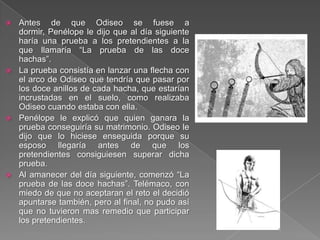  Antes de que Odiseo se fuese a
dormir, Penélope le dijo que al día siguiente
haría una prueba a los pretendientes a la
que llamaría “La prueba de las doce
hachas”.
 La prueba consistía en lanzar una flecha con
el arco de Odiseo que tendría que pasar por
los doce anillos de cada hacha, que estarían
incrustadas en el suelo, como realizaba
Odiseo cuando estaba con ella.
 Penélope le explicó que quien ganara la
prueba conseguiría su matrimonio. Odiseo le
dijo que lo hiciese enseguida porque su
esposo llegaría antes de que los
pretendientes consiguiesen superar dicha
prueba.
 Al amanecer del día siguiente, comenzó “La
prueba de las doce hachas”. Telémaco, con
miedo de que no aceptaran el reto el decidió
apuntarse también, pero al final, no pudo así
que no tuvieron mas remedio que participar
los pretendientes.
 