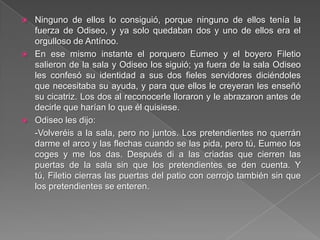  Ninguno de ellos lo consiguió, porque ninguno de ellos tenía la
fuerza de Odiseo, y ya solo quedaban dos y uno de ellos era el
orgulloso de Antínoo.
 En ese mismo instante el porquero Eumeo y el boyero Filetio
salieron de la sala y Odiseo los siguió; ya fuera de la sala Odiseo
les confesó su identidad a sus dos fieles servidores diciéndoles
que necesitaba su ayuda, y para que ellos le creyeran les enseñó
su cicatriz. Los dos al reconocerle lloraron y le abrazaron antes de
decirle que harían lo que él quisiese.
 Odiseo les dijo:
-Volveréis a la sala, pero no juntos. Los pretendientes no querrán
darme el arco y las flechas cuando se las pida, pero tú, Eumeo los
coges y me los das. Después di a las criadas que cierren las
puertas de la sala sin que los pretendientes se den cuenta. Y
tú, Filetio cierras las puertas del patio con cerrojo también sin que
los pretendientes se enteren.
 