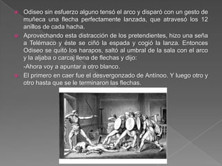  Odiseo sin esfuerzo alguno tensó el arco y disparó con un gesto de
muñeca una flecha perfectamente lanzada, que atravesó los 12
anillos de cada hacha.
 Aprovechando esta distracción de los pretendientes, hizo una seña
a Telémaco y éste se ciñó la espada y cogió la lanza. Entonces
Odiseo se quitó los harapos, saltó al umbral de la sala con el arco
y la aljaba o carcaj llena de flechas y dijo:
-Ahora voy a apuntar a otro blanco.
 El primero en caer fue el desvergonzado de Antínoo. Y luego otro y
otro hasta que se le terminaron las flechas.
 