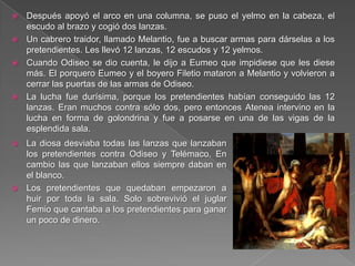  Después apoyó el arco en una columna, se puso el yelmo en la cabeza, el
escudo al brazo y cogió dos lanzas.
 Un cabrero traidor, llamado Melantio, fue a buscar armas para dárselas a los
pretendientes. Les llevó 12 lanzas, 12 escudos y 12 yelmos.
 Cuando Odiseo se dio cuenta, le dijo a Eumeo que impidiese que les diese
más. El porquero Eumeo y el boyero Filetio mataron a Melantio y volvieron a
cerrar las puertas de las armas de Odiseo.
 La lucha fue durísima, porque los pretendientes habían conseguido las 12
lanzas. Eran muchos contra sólo dos, pero entonces Atenea intervino en la
lucha en forma de golondrina y fue a posarse en una de las vigas de la
esplendida sala.
 La diosa desviaba todas las lanzas que lanzaban
los pretendientes contra Odiseo y Telémaco. En
cambio las que lanzaban ellos siempre daban en
el blanco.
 Los pretendientes que quedaban empezaron a
huir por toda la sala. Solo sobrevivió el juglar
Femio que cantaba a los pretendientes para ganar
un poco de dinero.
 