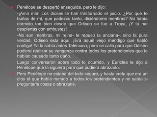  Penélope se despertó enseguida, pero le dijo:
-¡Ama mía! Los dioses te han trastornado el juicio. ¿Por qué te
burlas de mí, que padezco tanto, diciéndome mentiras? No había
dormido tan bien desde que Odiseo se fue a Troya, ¡Y tú me
despiertas con embustes!
-No son mentiras, mi reina- le repuso la anciana-, sino la pura
verdad. Odiseo esta aquí, ¡Era aquél viejo mendigo que habló
contigo! Ya lo sabía antes Telémaco, pero se calló para que Odiseo
pudiera realizar su venganza contra todos los pretendientes que le
habían causado tanto daño.
Luego conversaron sobre todo lo ocurrido, y Euriclea le dijo a
Penélope que la siguiera para que pudiera abrazarlo.
 Pero Penélope no estaba del todo seguro, y hasta creía que era un
dios el que había matado a todos los pretendientes y no sabía si
preguntarle cosas o abrazarle.
 