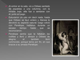  Al entrar en la sala, vio a Odiseo sentado
de espaldas a una columna, con la
mirada baja, ella fue a sentarse con
él, junto al fuego.
 Estuvieron un rato sin decir nada, hasta
que Odiseo se lavó entero y Atenea le
devolvió su aspecto natural; luego volvió
con Penélope, hablaron durante un
escaso tiempo hasta que se
reconocieron.
 Penélope sentía que le fallaban las
rodillas y lloró y abrazó a Odiseo de
alegría; el también lloró
conmovido, porque tenía por fin, en sus
brazos a su amada Penélope.
 