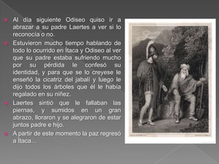 Al día siguiente Odiseo quiso ir a
abrazar a su padre Laertes a ver si lo
reconocía o no.
 Estuvieron mucho tiempo hablando de
todo lo ocurrido en Ítaca y Odiseo al ver
que su padre estaba sufriendo mucho
por su pérdida le confesó su
identidad, y para que se lo creyese le
enseñó la cicatriz del jabalí y luego le
dijo todos los árboles que él le había
regalado en su niñez.
 Laertes sintió que le fallaban las
piernas, y sumidos en un gran
abrazo, lloraron y se alegraron de estar
juntos padre e hijo.
 A partir de este momento la paz regresó
a Ítaca…
 