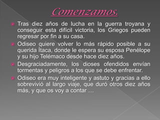  Tras diez años de lucha en la guerra troyana y
conseguir esta difícil victoria, los Griegos pueden
regresar por fin a su casa.
 Odiseo quiere volver lo más rápido posible a su
querida Ítaca, donde le espera su esposa Penélope
y su hijo Telémaco desde hace diez años.
 Desgraciadamente, los dioses ofendidos envían
tormentas y peligros a los que se debe enfrentar.
 Odiseo era muy inteligente y astuto y gracias a ello
sobrevivió al largo viaje, que duró otros diez años
más, y que os voy a contar …
 
