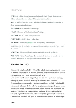 SRPA
VOCABULARIO
CALIPSO- Deidad, hija de Atlante, que habita en la isla de Ogigia, donde retiene a
Odiseo embelesándole con dulces palabras para que olvide Ítaca.
MENTES- Rey de los tafios, hijo de Anquílao y huésped de Odiseo. Atenea toma su
figura para aconsejar a Telémaco.
TELéMACO- Hijo de Odiseo y de Penélope.
ICARIO- Hermano de Tindáreo y padre de Penélope.
MENTOR- Hijo de Alcínoo y amigo de Odiseo.
PISÍSTRATO- Hijo de Néstor y de Eurídice.
PROTEUS- Dios marino, servidor o hijo de Poseidón y padre de Idotea.
ALCÍNOO- Rey de los feacios en Esqueria, hijo de Nausítoo, esposo de Arete y padre
de Nausícaa.
NAUSÍCAA- Hija hermosísima de Alcínoo y de Arete, reyes de los feacios.
POLIFEMO- Hijo de Poseidón y de Toosa, es uno de los cíclopes, llamados así por
Hesiodo, porque tenía un solo ojo redondo en medio de la frente.
BIOGRAFÍA DEL AUTOR
Homero vivió entre los siglos IX y VIII a.C. Procedía de la costa griega del Asia Menor.
Es probable que haya nacido en la ciudad de Esmirna, aunque siete ciudades se disputan
el honor de haber sido el lugar del nacimiento del poeta.
Vivió en Chíos donde su fama fue grande, cuenta la tradición que Homero era ciego,
pero hay tal encanto en el relato del paisaje en la falsedad de esa afirmación.
Es autor de los dos extraordinarios y famosos poemas épicos, La Iliada y la Odisea. El
primero canta la fuerza y el valor de los héroes griegos; mientras que el segundo destaca
la astucia y el ingenio, ambos expresan un sentimiento generoso de la humanidad. Los
personajes están bien descritos y aparecen en la plenitud de sus emociones. Homero
recopiló la larga tradición cantada en calles plazas públicas por los recitadores o aedos.
De acuerdo a la costumbre de la época, él también fue aedo que vivió en la miseria, ya
 