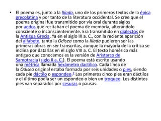 • El poema es, junto a la Ilíada, uno de los primeros textos de la épica
grecolatina y por tanto de la literatura occidental. Se cree que el
poema original fue transmitido por vía oral durante siglos
por aedos que recitaban el poema de memoria, alterándolo
consciente o inconscientemente. Era transmitido en dialectos de
la Antigua Grecia. Ya en el siglo IX a. C., con la reciente aparición
del alfabeto, tanto la Odisea como la Ilíada pudieron ser las
primeras obras en ser transcritas, aunque la mayoría de la crítica se
inclina por datarlas en el siglo VIII a. C. El texto homérico más
antiguo que conocemos es la versión de Aristarco de
Samotracia (siglo II a. C.). El poema está escrito usando
una métrica llamada hexámetro dactílico. Cada línea de
la Odisea original estaba formada por seis unidades o pies, siendo
cada pie dáctilo o espondeo.2 Los primeros cinco pies eran dáctilos
y el último podía ser un espondeo o bien un troqueo. Los distintos
pies van separados por cesuras o pausas.
 