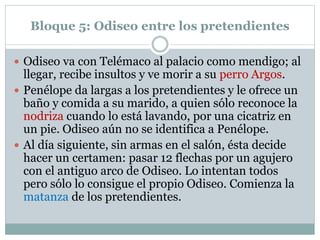 Bloque 5: Odiseo entre los pretendientes
 Odiseo va con Telémaco al palacio como mendigo; al
llegar, recibe insultos y ve morir a su perro Argos.
 Penélope da largas a los pretendientes y le ofrece un
baño y comida a su marido, a quien sólo reconoce la
nodriza cuando lo está lavando, por una cicatriz en
un pie. Odiseo aún no se identifica a Penélope.
 Al día siguiente, sin armas en el salón, ésta decide
hacer un certamen: pasar 12 flechas por un agujero
con el antiguo arco de Odiseo. Lo intentan todos
pero sólo lo consigue el propio Odiseo. Comienza la
matanza de los pretendientes.
 
