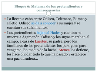 Bloque 6: Matanza de los pretendientes y
consecuencias
 La llevan a cabo entre Odiseo, Telémaco, Eumeo y
Filetio. Odiseo se da a conocer a su mujer y se
cuentan sus sufrimientos.
 Los pretendientes bajan al Hades y cuentan su
muerte a Agamenón. Odiseo y los suyos marchan al
campo, a casa de Laertes, su padre, pero los
familiares de los pretendientes los persiguen para
vengarse. En medio de la lucha, Atenea los detiene,
les hace olvidar todo lo que ha pasado y establece
una paz duradera...
 