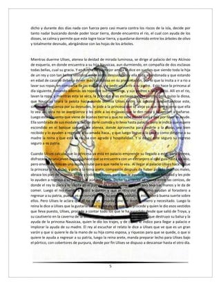5
dicho y durante dos días nada con fuerza pero casi muera contra los riscos de la isla, decide por
tanto nadar buscando donde poder tocar tierra, donde encuentra el rio, el cual con ayuda de los
dioses, se calma y permite que este logre tocar tierra, y quedarse dormido entre los árboles de olivo
y totalmente desnudo, abrigándose con las hojas de los árboles.
Mientras duerme Ulises, atenea la deidad de mirada luminosa, se dirige al palacio del rey Alcínoo
de esqueria, en donde encuentra a su hija Nausicaa, aun durmiendo, en compañía de dos esclavas
todas bellas, cual su gracia. Y en forma de su mejor amiga le dice en sueños que siendo toda la hija
de un rey y con tan bellos vestidos, estén estos descuidados y ella toda abandonada y que estando
en edad de casarse debería de ser más cuidadosa en su presentación, por lo que la ínsita a ir a rio a
lavar sus ropas, en compañía de las esclavas, y a pedir un carro a su padre. Esto hace la princesa al
día siguiente, llevando además las ropas de sus hermanos, y sus padres a lavar al rio. Allí en el rio,
lavan la ropa, y mientras esta se seca, la princesa y las esclavas juegan pelota, pero quiso la diosa,
que Nausicaa tirara la pelota hacia donde dormía Ulises entre los árboles, despertándose este,
sintiendo vergüenza por su desnudes, le pide a la princesa que se aleje ya que siente pena que ella
lo vea así, esta no se avergüenza y les pide a las esclavas que le den ropa y lo ayuden a bañarse.
Luego este le cuenta que viene de lejanas tierras y que no sabe dónde está y que por favor lo ayude.
Ella sombrada de sus modales, decide darle comida y lo lleva hasta palacio, pero le indica que espere
escondido en el bosque sagrado de atenea, donde aprovecha para pedirle a la diosa, sea bien
recibido y lo ayuden a regresar a su amada Ítaca., y que luego llegue a la casa y como dirigirse a su
madre la reina y que esta lo reciba con agrado y hospitalidad. Y si es así este seguro su regreso
seguro a su patria.
Cuando Ulises calcula que la princesa ya está en palacio emprende su llegada a este, pero atenea,
disfrazada de una joven doncella, hace que se encuentra con un extranjero al cual guía hasta palacio,
pero envolviéndolo en una espesa nube para que nadie lo vea. Al llegar al palacio Ulises hace lo que
la princesa le ha dicho, y pide a la reina arete, compasión después de haber pasado muchos males,
abraza los pies de la reina, el rey y todos los suyos, para que le ayuden, les desea felicidad y les pide
lo ayuden a regresa a su patria que aún está lejos. Dicho lo anterior se sienta entre las cenizas, de
donde el rey lo para y lo sienta en el puesto de Ladomante. Una esclava lava sus manos y le da de
comer. Luego el rey manda a todos a dormir y que al otro día ven como ayudan al forastero a
regresar a su patria, pues si es un inmortal que ha venido a visitarlos, esto traerá buena suerte sobre
ellos. Pero Ulises le aclara que él no es un inmortal sino un mortal mísero y necesitado. Luego la
reina le dice a Ulises que la gustaría saber quién es, de que país procede y quien le dio esos vestidos
que lleva puesto, Ulises, procede a contar todo los que le ha sucedido desde que salió de Troya, y
su cautiverio en la caverna de la diosa calipso, su liberación, la tormenta que destruyo su balsa y la
ayuda de la princesa Nausicaa, quien le dio los trajes, y de cómo le indico para llegar a palacio e
implorar la ayuda de su madre. El rey al escuchar el relato le dice a Ulises que ve que es un gran
varón y que si quiere le da la mano de su hija como esposa, y riquezas para que se quede, o que si
quiere le ayuda a regresar a su patria, luego la reina arete, manda preparar lecho para Ulises bajo
el pórtico, con cobertores de purpura, donde por fin Ulises se dispuso a descansar hasta el otro día.
 
