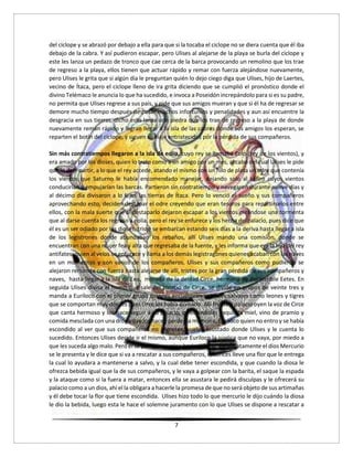 7
del ciclope y se abrazó por debajo a ella para que si la tocaba el ciclope no se diera cuenta que él iba
debajo de la cabra. Y así pudieron escapar, pero Ulises al alejarse de la playa se burla del ciclope y
este les lanza un pedazo de tronco que cae cerca de la barca provocando un remolino que los trae
de regreso a la playa, ellos tienen que actuar rápido y remar con fuerza alejándose nuevamente,
pero Ulises le grita que si algún día le preguntan quién lo dejo ciego diga que Ulises, hijo de Laertes,
vecino de Ítaca, pero el ciclope lleno de ira grita diciendo que se cumplió el pronóstico donde el
divino Telémaco le anuncia lo que ha sucedido, e invoca a Poseidón increpándolo para si es su padre,
no permita que Ulises regrese a sus país, y pide que sus amigos mueran y que si él ha de regresar se
demore mucho tiempo después de pasar muchos infortunios y penalidades y aun así encuentre la
desgracia en sus tierras, dicho esto lanza una piedra que los trae de regreso a la playa de donde
nuevamente reman rápido y logran llegar a la isla de las cabras donde sus amigos los esperan, se
reparten el botín del ciclope, y siguen su viaje entristecidos por la pérdida de sus compañeros.
Sin más contratiempos llegaron a la isla de eolia, cuyo rey se llamaba Eolo (rey de los vientos), y
era amado por los dioses, quien lo trato como a un amigo por un mes, al cabo del cual Ulises le pide
que lo deje partir, a lo que el rey accede, atando el mismo con un hilo de plata un odre que contenía
los vientos que Saturno le había encomendado manejar, dejando solo al céfiro cuyos vientos
conducirían y empujarían las barcas. Partieron sin contratiempo y navegaron durante nueve días y
al décimo día divisaron a lo lejos las tierras de Ítaca. Pero lo venció el sueño y sus compañeros
aprovechando esto, deciden destapar el odre creyendo que eran tesoros para repartírselos entre
ellos, con la mala suerte que al destaparlo dejaron escapar a los vientos creándose una tormenta
que al darse cuenta los regreso a eolia, pero el rey se enfurece y los hecha del palacio, pues dice que
él es un ser odiado por los dioses, triste se embarcan estando seis días a la deriva hasta llegar a isla
de los legistrones donde abundaban los rebaños, allí Ulises mando una comisión, donde se
encuentran con una mujer fea y alta que regresaba de la fuente, y les informa que era la hija del rey
antifates, quien al velos se enfurece y llama a los demás legistragones quienes acaban con las naves
en un momentos y con varios de los compañeros, Ulises y sus compañeros como pudieron se
alejaron remando con fuerza hasta alejarse de allí, tristes por la gran pérdida de sus compañeros y
naves, hasta llegar a la isla de Eea, morada de la deidad Circe, hermana de del terrible Eetes. En
seguida Ulises divisa el humo que sale del palacio de Circe, se divide en grupos de veinte tres y
manda a Euriloco con el primer grupo quienes encuentran animales salvajes como leones y tigres
que se comportan muy dóciles pues circe los había domado. Allí frente a palacio oyen la voz de Circe
que canta hermoso y los hace seguir a su palacio, ofreciéndoles exquisita miel, vino de pramio y
comida mesclada con una droga que los hacen perder la memoria, Euriloco quien no entro y se había
escondido al ver que sus compañeros no regresan, vuelve asustado donde Ulises y le cuenta lo
sucedido. Entonces Ulises decide ir el mismo, aunque Euriloco la súplica que no vaya, por miedo a
que les suceda algo malo. Pero él se pone en camino hacia palacio, inmediatamente el dios Mercurio
se le presenta y le dice que si va a rescatar a sus compañeros, entonces lleve una flor que le entrega
la cual lo ayudara a mantenerse a salvo, y la cual debe tener escondida, y que cuando la diosa le
ofrezca bebida igual que la de sus compañeros, y le vaya a golpear con la barita, el saque la espada
y la ataque como si la fuera a matar, entonces ella se asustara le pedirá disculpas y le ofrecerá su
palacio como a un dios, ahí el la obligara a hacerle la promesa de que no será objeto de sus artimañas
y él debe tocar la flor que tiene escondida. Ulises hizo todo lo que mercurio le dijo cuándo la diosa
le dio la bebida, luego esta le hace el solemne juramento con lo que Ulises se dispone a rescatar a
 