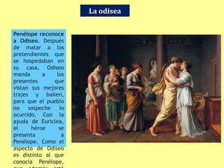 La odisea
Penélope reconoce
a Odiseo. Después
de matar a los
pretendientes que
se hospedaban en
su casa, Odiseo
manda a los
presentes que
vistan sus mejores
trajes y bailen,
para que el pueblo
no sospeche lo
ocurrido. Con la
ayuda de Euriclea,
el héroe se
presenta a
Penélope. Como el
aspecto de Odiseo
es distinto al que
conocía Penélope,
 