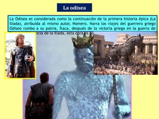 La odisea
La Odisea es considerada como la continuación de la primera historia épica (La
Ilíada), atribuida al mismo autor, Homero. Narra los viajes del guerrero griego
Odiseo rumbo a su patria, Ítaca, después de la victoria griega en la guerra de
Troya. A diferencia de la Ilíada, esta obra es considerada el «poema de la paz».
 
